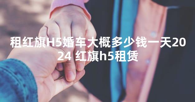 租红旗H5婚车大概多少钱一天2024 红旗h5租赁